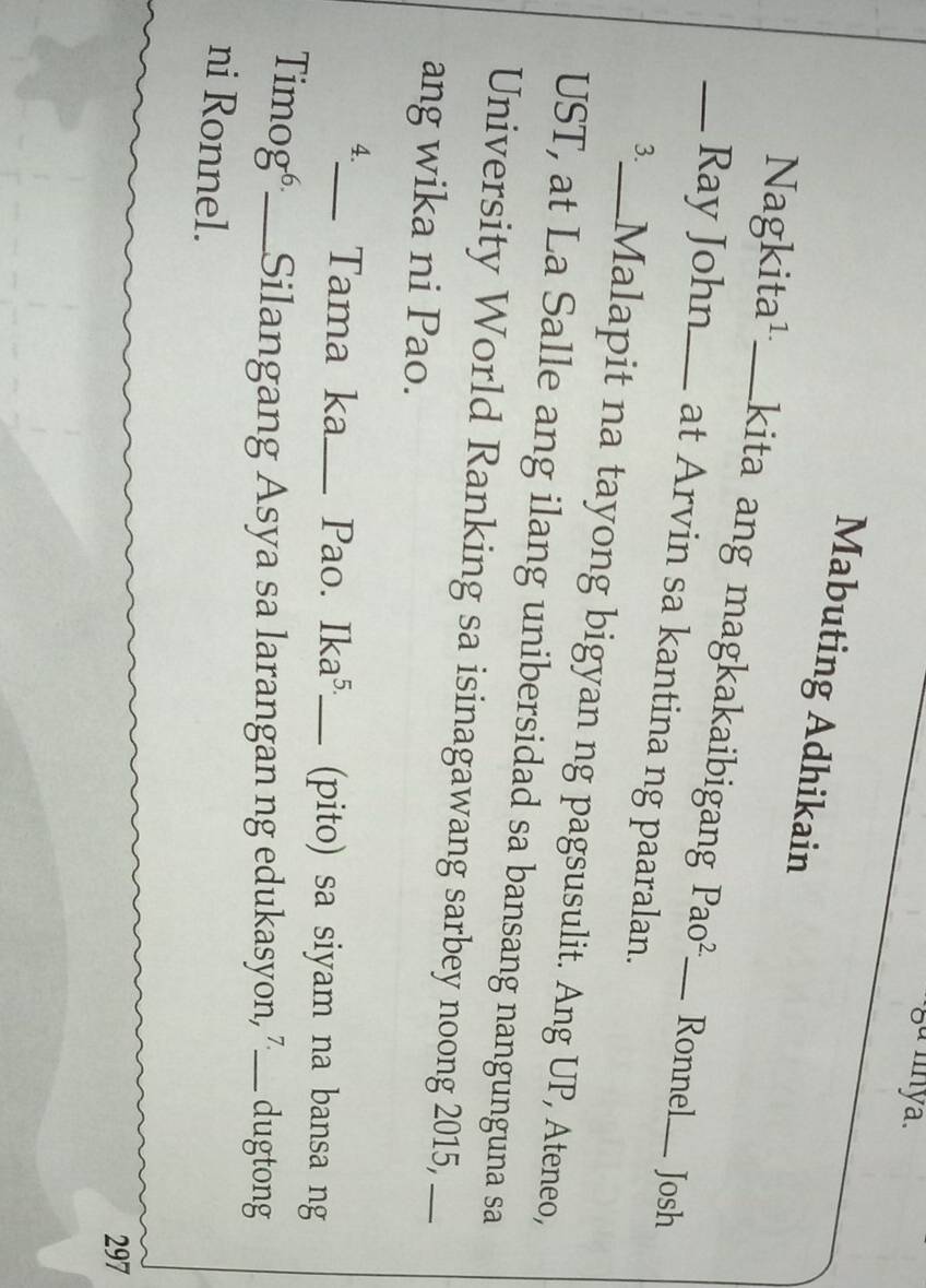 Mabuting Adhikain 
Nagkita¹_ kita ang magkakaibigang Pao^2 Ronnel_ Josh 
_Ray John_ at Arvin sa kantina ng paaralan._ 
3._ Malapit na tayong bigyan ng pagsusulit. Ang UP, Ateneo, 
UST, at La Salle ang ilang unibersidad sa bansang nangunguna sa 
University World Ranking sa isinagawang sarbey noong 2015,_ 
ang wika ni Pao. 
4._ Tama ka_ Pao. Ika^(5.) _ (pito) sa siyam na bansa ng 
TimogéSilangang Asya sa larangan ng edukasyon, 7 _ dugtong 
ni Ronnel. 
297