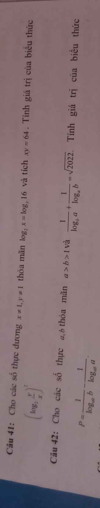 Cho các số thực dương x!= 1, y!= 1 thỏa mãn log _2x=log _y16 và tích xy=64. Tính giá trị của biểu thức
(log _2 y/x )^2
Câu 42: Cho các số thực a, b thỏa mãn a>b>1 và frac 1log _ba+frac 1log _ab=sqrt(2022). Tính giá trị của biểu thức
P=frac 1log _abb-frac 1log _aba.