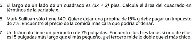 El largo de un lado de un cuadrado es (3x+2) pies. Calcula el área del cuadrado en 
términos de la variable x. 
6. Mark Sullivan sólo tiene $40. Quiere dejar una propina de 15% y debe pagar un impuesto 
de 7%. Encuentre el precio de la comida más cara que podría ordenar. 
7. Un triángulo tiene un perímetro de 75 pulgadas. Encuentre los tres lados si uno de ellos 
es 15 pulgadas más largo que el más pequeño, y el tercero mide lo doble que el más chico.