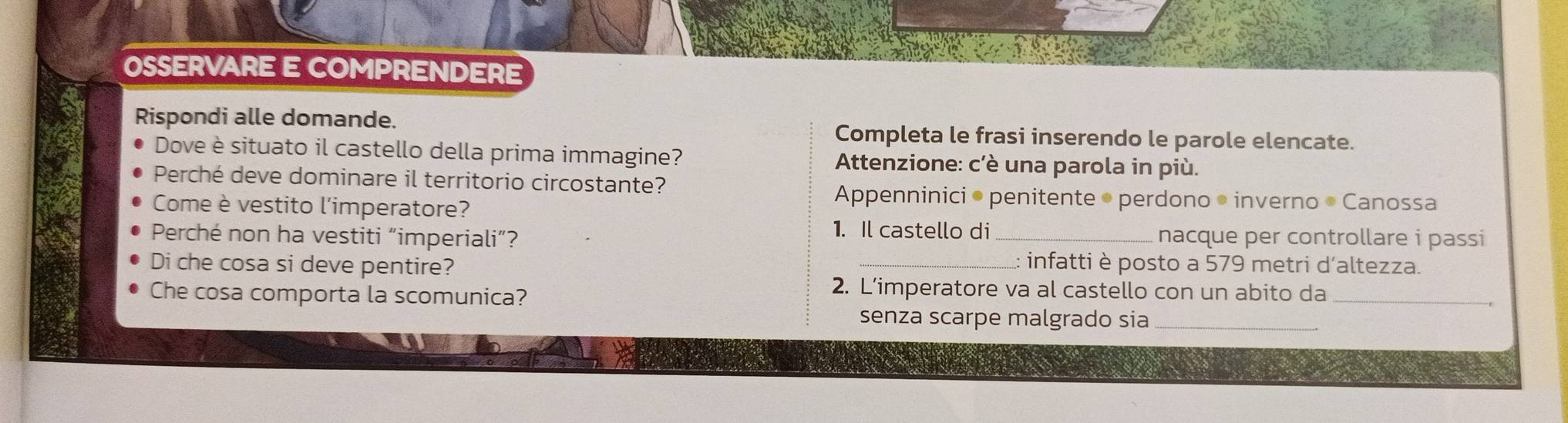 OSSERVARE E COMPRENDERE 
Rispondi alle domande. 
Completa le frasi inserendo le parole elencate. 
Dove è situato il castello della prima immagine? Attenzione: c'è una parola in più. 
Perché deve dominare il territorio circostante? 
Come è vestito l'imperatore? 
Appenninici • penitente • perdono • inverno • Canossa 
1. Il castello di 
Perché non ha vestiti “imperiali”? _nacque per controllare i passi 
Di che cosa si deve pentire? 
_:: infatti è posto a 579 metri d'altezza. 
Che cosa comporta la scomunica? 
2. L’imperatore va al castello con un abito da_ 
senza scarpe malgrado sia_