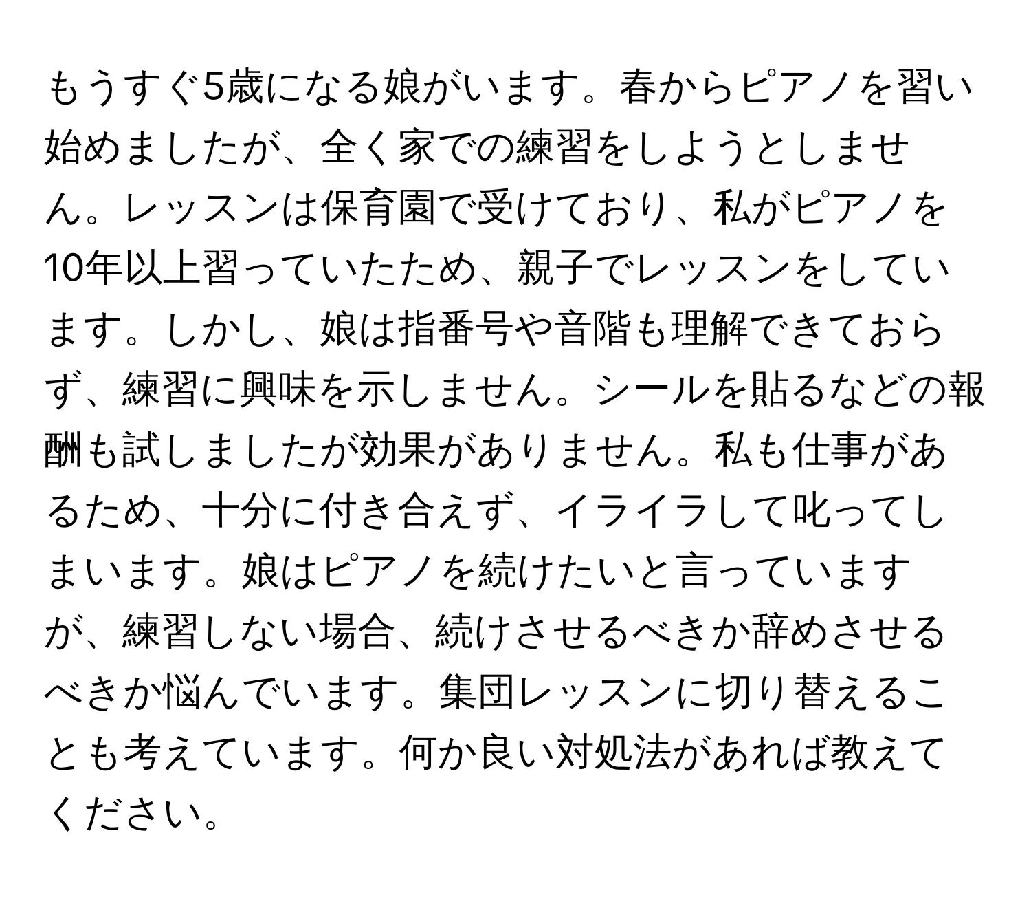 もうすぐ5歳になる娘がいます。春からピアノを習い始めましたが、全く家での練習をしようとしません。レッスンは保育園で受けており、私がピアノを10年以上習っていたため、親子でレッスンをしています。しかし、娘は指番号や音階も理解できておらず、練習に興味を示しません。シールを貼るなどの報酬も試しましたが効果がありません。私も仕事があるため、十分に付き合えず、イライラして叱ってしまいます。娘はピアノを続けたいと言っていますが、練習しない場合、続けさせるべきか辞めさせるべきか悩んでいます。集団レッスンに切り替えることも考えています。何か良い対処法があれば教えてください。