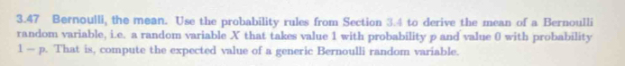 3.47 Bernoulli, the mean. Use the probability rules from Section 3.4 to derive the mean of a Bernoulli 
random variable, i.e. a random variable X that takes value 1 with probability p and value 0 with probability 
l — p. That is, compute the expected value of a generic Bernoulli random variable.