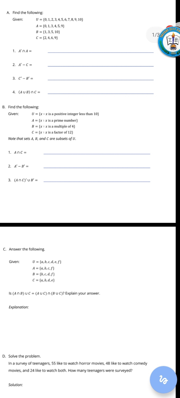 Find the following: 
Given; U= 0,1,2,3,4,5,6,7,8,9,10
A= 0,1,3,4,5,9
JCITIE
B= 1,3,5,10
C= 2,4,6,9
1/3
1. A'∩ A= _ 
2. A'-C= _ 
3. C'-B'= _ 
4. (A∪ B)∩ C= _ 
B. Find the following: 
Given: U= x:x is a positive integer less than 10
A= x:xis prime number
B= x:xisamultipleof4
C= x:xisafactorof12
Note that sets A, B, and C are subsets of U. 
1. A∩ C=
_ 
2. A'-B'= _ 
3. (A∩ C)'∪ B'= _ 
C. Answer the following. 
Given: U= a,b,c,d,e,f
A= a,b,c,f
B= b,c,d,f
C= a,b,d,e
Is (A∩ B) ∪ C=(A∪ C)∩ (B∪ C)? Explain your answer. 
Explanation: 
D. Solve the problem. 
In a survey of teenagers, 55 like to watch horror movies, 48 like to watch comedy 
movies, and 24 like to watch both. How many teenagers were surveyed? 
Solution: