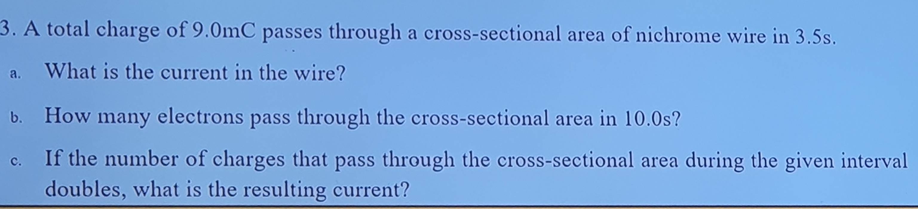 A total charge of 9.0mC passes through a cross-sectional area of nichrome wire in 3.5s. 
a. What is the current in the wire? 
. How many electrons pass through the cross-sectional area in 10.0s? 
c. If the number of charges that pass through the cross-sectional area during the given interval 
doubles, what is the resulting current?