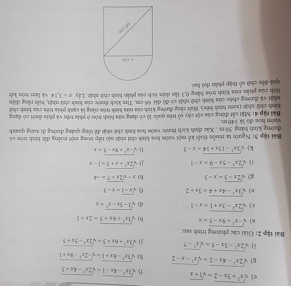 sqrt(x^2+3x-2)=sqrt(1+x)
f) sqrt(3x^2-4x-1)=sqrt(2x^2-4x+3)
g) sqrt(2x^2-4x-2)=sqrt(x^2-x-2)
h) sqrt(3x^2-6x+1)=sqrt(-2x^2-9x+1)
i) sqrt(2x^2-3x-5)=sqrt(x^2-7)
j) sqrt(3x^2+6x+3)=sqrt(2x^2-5x+3)
Bài tập 2: Giải các phương trình sau:
a) sqrt(-x^2+9x-5)=x sqrt(3x^2+6x+3)=2x+1
b)
c) sqrt(2x^2-3x+1)=x-1 sqrt(3-3x-x^2)=x
d)
e) sqrt(3x^2-4x+4)=3x+2 f) sqrt(x-1)=x-3
g) sqrt(2x-3)=x-3 h) x-sqrt(2x+7)=-4
i) sqrt(2x^2-5x-9)=x-1 j) sqrt(2x^2+x+3)=1-x
k) sqrt(3x^2-13x+14)=x-3 1) sqrt(-x^2+9x-5)=x
Bài tập 3: Người ta muốn thiết kế một vườn hoa hình chữ nhật nội tiếp trong một miếng đất hình tròn có
đường kính bằng 50m . Xác định kích thước vườn hoa hình chữ nhật để tổng quãng đường đi xung quanh
vườn hoa đó là 140 m.
Bài tập 4: Mặt cắt đứng của cột cây số trên quốc lộ có dạng nửa hình tròn ở phía trên và phía dưới có dạng
hình chữ nhật (xem hình bên). Biết rằng đường kính của nửa hình tròn cũng là cạnh phía trên của hình chữ
nhật và đường chéo của hình chữ nhật có độ dài 66 cm. Tìm kích thước của hình chữ nhật, biết rằng diện
tích của phần nửa hình tròn bằng 0,3 lần diện tích của phần hình chữ nhật. Lấy π =3,14 và làm tròn kết
quả đến chữ số thập phân thứ hai.