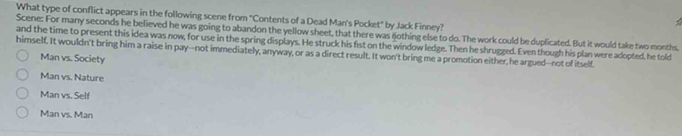 What type of conflict appears in the following scene from "Contents of a Dead Man's Pocket" by Jack Finney?
Scene: For many seconds he believed he was going to abandon the yellow sheet, that there was nothing else to do. The work could be duplicated. But it would take two months,
and the time to present this idea was now, for use in the spring displays. He struck his fist on the window ledge. Then he shrugged. Even though his plan were adopted, he told
himself. It wouldn't bring him a raise in pay--not immediately, anyway, or as a direct result. It won't bring me a promotion either, he argued--not of itself.
Man vs. Society
Man vs. Nature
Man vs. Self
Man vs. Man