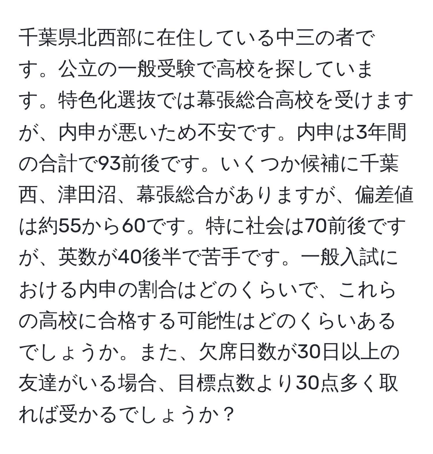 千葉県北西部に在住している中三の者です。公立の一般受験で高校を探しています。特色化選抜では幕張総合高校を受けますが、内申が悪いため不安です。内申は3年間の合計で93前後です。いくつか候補に千葉西、津田沼、幕張総合がありますが、偏差値は約55から60です。特に社会は70前後ですが、英数が40後半で苦手です。一般入試における内申の割合はどのくらいで、これらの高校に合格する可能性はどのくらいあるでしょうか。また、欠席日数が30日以上の友達がいる場合、目標点数より30点多く取れば受かるでしょうか？