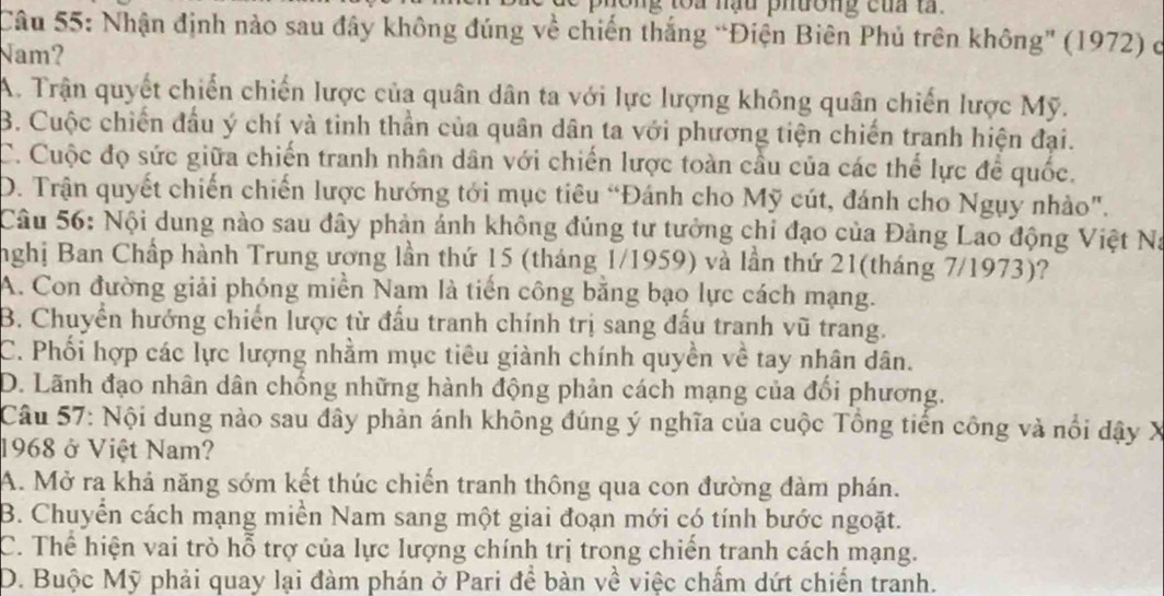 ng toa nạu phường của ta .
Câu 55: Nhận định nào sau đây không đúng về chiến thắng “Điện Biên Phủ trên không' (1972) c
Nam?
A. Trận quyết chiến chiến lược của quân dân ta với lực lượng không quân chiến lược Mỹ.
B. Cuộc chiến đầu ý chí và tinh thần của quân dân ta với phương tiện chiến tranh hiện đại.
C. Cuộc đọ sức giữa chiến tranh nhân dân với chiến lược toàn cầu của các thể lực để quốc.
D. Trận quyết chiến chiến lược hướng tới mục tiêu “Đánh cho Mỹ cút, đánh cho Ngụy nhào".
Câu 56: Nội dung nào sau đây phản ánh không đúng tư tưởng chi đạo của Đảng Lao động Việt Na
nghị Ban Chấp hành Trung ương lần thứ 15 (tháng 1/1959) và lần thứ 21(tháng 7/1973)?
A. Con đường giải phóng miền Nam là tiến công bằng bạo lực cách mạng.
B. Chuyển hướng chiến lược từ đấu tranh chính trị sang đấu tranh vũ trang.
C. Phối hợp các lực lượng nhằm mục tiêu giành chính quyền về tay nhân dân.
D. Lãnh đạo nhân dân chống những hành động phản cách mạng của đối phương.
Câu 57: Nội dung nào sau đây phản ánh không đúng ý nghĩa của cuộc Tổng tiến công và nổi đậy X
1968 ở Việt Nam?
A. Mở ra khả năng sớm kết thúc chiến tranh thông qua con đường đàm phán.
B. Chuyển cách mạng miền Nam sang một giai đoạn mới có tính bước ngoặt.
C. Thể hiện vai trò hỗ trợ của lực lượng chính trị trong chiến tranh cách mạng.
D. Buộc Mỹ phải quay lại đàm phán ở Pari để bàn về việc chấm dứt chiến tranh.