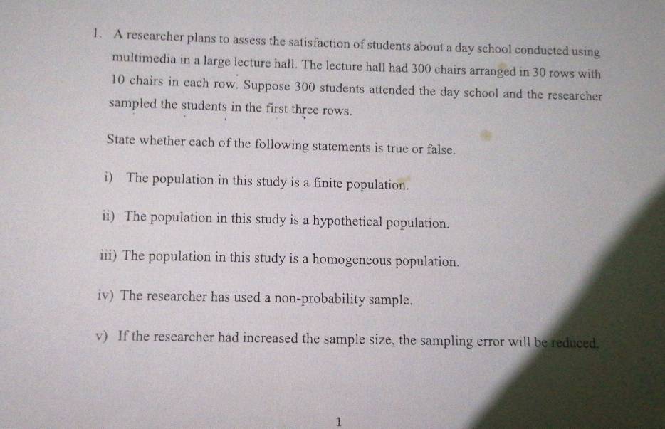 A researcher plans to assess the satisfaction of students about a day school conducted using 
multimedia in a large lecture hall. The lecture hall had 300 chairs arranged in 30 rows with
10 chairs in each row. Suppose 300 students attended the day school and the researcher 
sampled the students in the first three rows. 
State whether each of the following statements is true or false. 
i) The population in this study is a finite population. 
ii) The population in this study is a hypothetical population. 
iii) The population in this study is a homogeneous population. 
iv) The researcher has used a non-probability sample. 
v) If the researcher had increased the sample size, the sampling error will be reduced. 
1