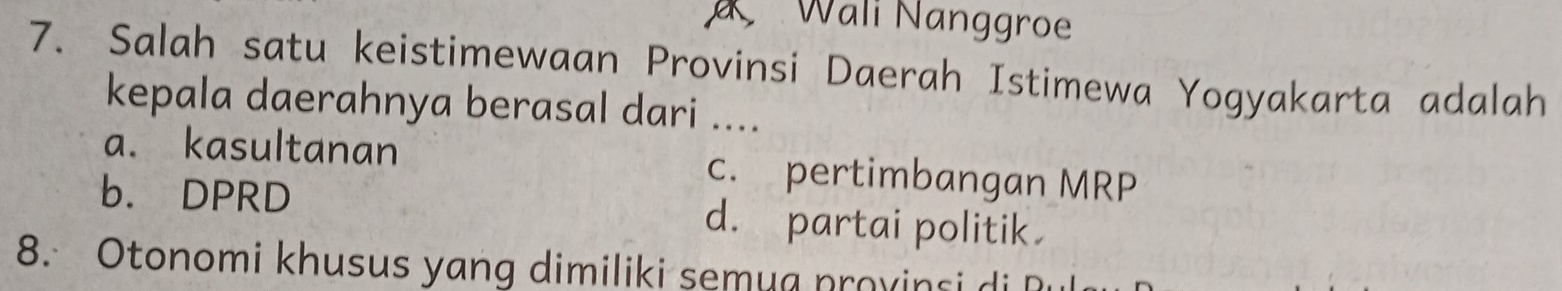 Wali Nanggroe
7. Salah satu keistimewaan Provinsi Daerah Istimewa Yogyakarta adalah
kepala daerahnya berasal dari ....
a. kasultanan c. pertimbangan MRP
b. DPRD d. partai politik
8. Otonomi khusus yang dimiliki semua provinsi a