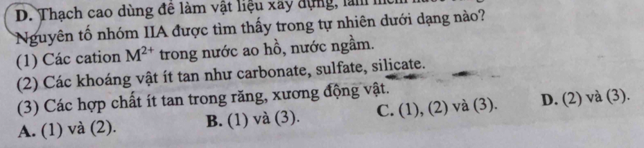 D. Thạch cao dùng đê làm vật liệu xây dựng, làm mc
Nguyên tố nhóm IIA được tìm thấy trong tự nhiên dưới dạng nào?
(1) Các cation M^(2+) trong nước ao hồ, nước ngầm.
(2) Các khoáng vật ít tan như carbonate, sulfate, silicate.
(3) Các hợp chất ít tan trong răng, xương động vật.
A. (1) và (2). B. (1) và (3). C. (1), (2) và (3). D. (2) và (3).