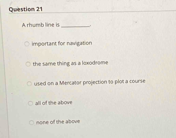 A rhumb line is_ .
important for navigation
the same thing as a loxodrome
used on a Mercator projection to plot a course
all of the above
none of the above