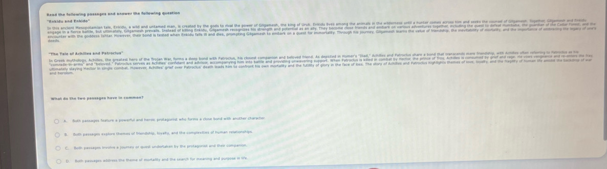 Read the following passages and answer the following question
'Enkidu and Enkido"
encounter with the goddess Ishtar. However, their bond is tested when Enkidu falls ill and dies, prompting Gilgamesh to embark on a quest for immortality. Through his journey, Gilgamesh Inarns the value of frendship, the ineviabity f mortally, and the imot 
''The Tale of Achilles and Patroclus''
ultimately slaying Hector in single combat. However, chiles grel ver Parcls' deat eas him to confront his on mortality and the futity o loy in the face of los. The stor of Achiles and Patrocius highlights themes of love, Iovalty, and the frapiity of 
What do the two passages have in common?
A. Both passages feature a powerful and heroic protagonist who forms a close bond with another characten
B. Both passages explore themes of friendship, loyalty, and the complexities of human relationships
C. Both passages involve a journey or quest undertaken by the protagonist and their companion.
D. Both passages address the theme of mortality and the search for meaning and purpose in life
