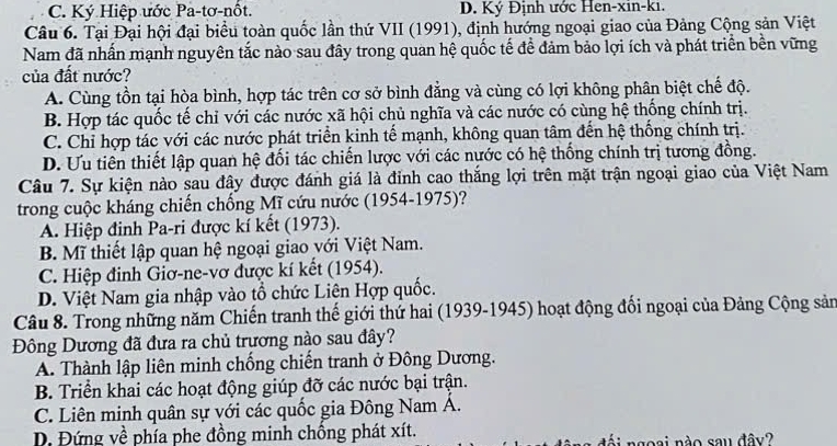 C. Ký Hiệp ước Pa-tơ-nốt. D. Ký Định ước Hen-xin-ki.
Câu 6. Tại Đại hội đại biểu toàn quốc lần thứ VII (1991), định hướng ngoại giao của Đảng Cộng sản Việt
Nam đã nhấn mạnh nguyên tắc nào sau đây trong quan hệ quốc tế đề đảm bảo lợi ích và phát triển bền vững
của đất nước?
A. Cùng tồn tại hòa bình, hợp tác trên cơ sở bình đẳng và cùng có lợi không phân biệt chế độ.
B. Hợp tác quốc tế chỉ với các nước xã hội chủ nghĩa và các nước có cùng hệ thống chính trị.
C. Chỉ hợp tác với các nước phát triển kinh tế mạnh, không quan tâm đến hệ thống chính trị.
D. Ưu tiên thiết lập quan hệ đối tác chiến lược với các nước có hệ thống chính trị tương đồng.
Câu 7. Sự kiện nào sau đây được đánh giá là đỉnh cao thắng lợi trên mặt trận ngoại giao của Việt Nam
trong cuộc kháng chiến chống Mĩ cứu nước (1954-1975)?
A. Hiệp đinh Pa-ri được kí kết (1973).
B. Mĩ thiết lập quan hệ ngoại giao với Việt Nam.
C. Hiệp đinh Giơ-ne-vơ được kí kết (1954).
D. Việt Nam gia nhập vào tổ chức Liên Hợp quốc.
Câu 8. Trong những năm Chiến tranh thế giới thứ hai (1939-1945) hoạt động đối ngoại của Đảng Cộng sản
Đông Dương đã đưa ra chủ trương nào sau đây?
A. Thành lập liên minh chống chiến tranh ở Đông Dương.
B. Triển khai các hoạt động giúp đỡ các nước bại trận.
C. Liên minh quân sự với các quốc gia Đông Nam Á.
D. Đứng về phía phe đồng minh chồng phát xít. đội ngoại nào sau đây?