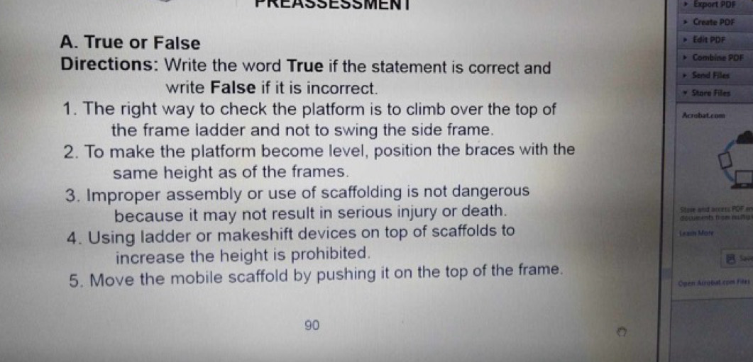 PREASSESSMENT Export PDF 
Create PDF 
A. True or False Edit PDF 
Combine PDF 
Directions: Write the word True if the statement is correct and Send Files 
write False if it is incorrect. Stare Files 
1. The right way to check the platform is to climb over the top of Acrobat.com 
the frame ladder and not to swing the side frame. 
2. To make the platform become level, position the braces with the 
same height as of the frames. 
3. Improper assembly or use of scaffolding is not dangerous 
because it may not result in serious injury or death. Store and accers POF on 
docments from nuitu 
4. Using ladder or makeshift devices on top of scaffolds to Lears Mote 
increase the height is prohibited. Sav 
5. Move the mobile scaffold by pushing it on the top of the frame. 
Open Arrobal.com Files 
90