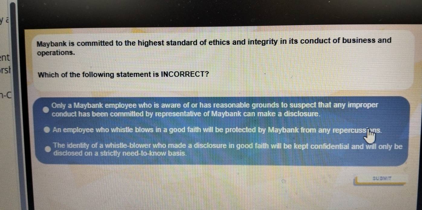 yā
Maybank is committed to the highest standard of ethics and integrity in its conduct of business and
nt operations.
rst Which of the following statement is INCORRECT?
-C
Only a Maybank employee who is aware of or has reasonable grounds to suspect that any improper
conduct has been committed by representative of Maybank can make a disclosure.
An employee who whistle blows in a good faith will be protected by Maybank from any repercuss
The identity of a whistle-blower who made a disclosure in good faith will be kept confidential and will only be
disclosed on a strictly need-to-know basis.
SU BMIT