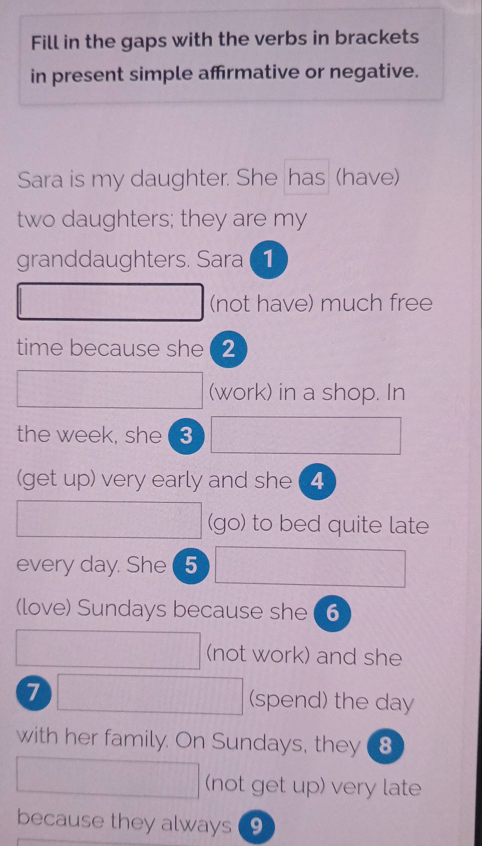 Fill in the gaps with the verbs in brackets 
in present simple afrmative or negative. 
Sara is my daughter. She has (have) 
two daughters; they are my 
granddaughters. Sara 1 
(not have) much free 
time because she (2
(work) in a shop. In 
the week, she 3
(get up) very early and she (4
(go) to bed quite late 
every day. She 5
(love) Sundays because she 6
(not work) and she
7
(spend) the day
with her family. On Sundays, they 8 
(not get up) very late 
because they always 9