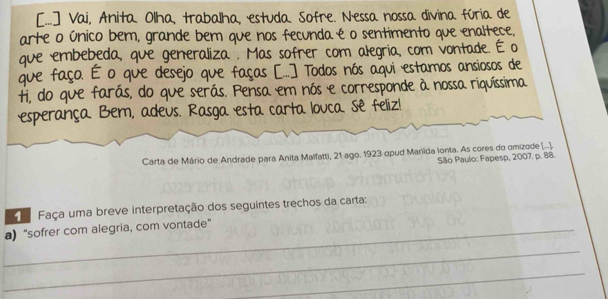 [...] Vai, Anita Olha, trabalha, estuda Sofre. Nessa nossa divina fúria de 
arte o único bem, grande bem que nos fecunda é o sentimento que enaltece, 
que embebeda, que generaliza . Mas sofrer com alegria, com vontade. É o 
que faço. É o que desejo que faças [..] Todos nós aqui estamos ansiosos de 
ti, do que farás, do que serás. Pensa em nós e corresponde à nossa riquíssima 
esperança Bem, adeus. Rasga esta carta louca. Sê feliz! 
Carta de Mário de Andrade para Anita Malfatti, 21 ago. 1923 αpud Marilda lonta. As cores do amizade [...]. 
São Paulo: Fapesp, 2007. p. 88. 
Faça uma breve interpretação dos seguintes trechos da carta: 
_a) “sofrer com alegria, com vontade” 
_ 
_