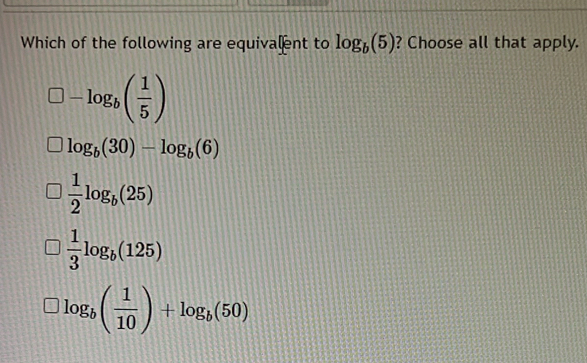 Which of the following are equivalent to log _b(5) ? Choose all that apply.
-log _b( 1/5 )
log _b(30)-log _b(6)
 1/2 log _b(25)
 1/3 log _b(125)
log _b( 1/10 )+log _b(50)