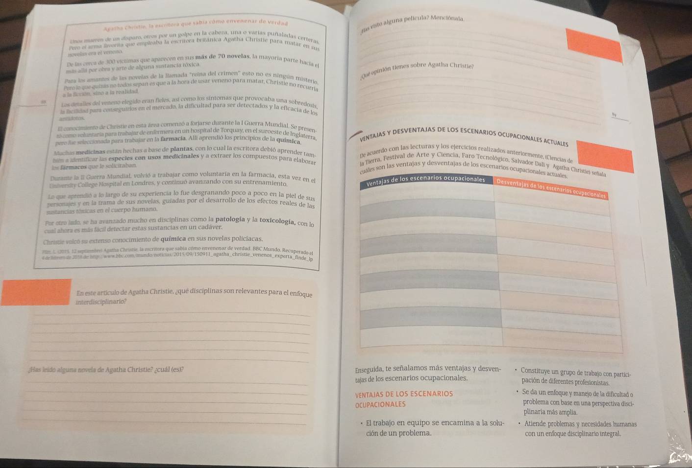 das viste alguna película? Menciónala.
Agatha Chiistie, la escritora que sabia cómo envenenar de verdad
Unos mueven de un disparo, otros por un golpe en la cabeza, una o varias puñaladas certeras_
Fero el anma svorsa que empleaba la escritora británica Agatha Christie para matar en su_
novelís era el veneno
De las cerca de 300 víctimas que aparecen en sus más de 70 novelas, la mayoria parte hacia el
más allá par obra y arte de alguna sustancia tóxica.
_
Quéepinión tienes sobre Agatha Christie?
Pata los amantes de las novelas de la llamada "reina del crimen'' esto no es ningún misterio_
Pero le que quizás no todos sepan es que a la hora de usar veneno para matar, Christie no recurria_
a la ficción, sino a la realidad,
Los detalles del veneno elegido eran fieles, así como los síntomas que provocaba una sobredosis_
la lacilidad para conseguirios en el mercado, la dificultad para ser detectados y la eficacia de los
antidotos.
_
_
El conocimiento de Christie en esta área comenzó a forjarse durante la 1 Guerra Mundial. Se presen
r como voluntaría para trabajar de enférmera en un hospital de Torquay, en el suroeste de Inglaterra, VENTAJAS Y DESVENTAJAS DE LOS ESCENARIOS OCUPACIONALES ACTUALES
pero lae seleccionada para trabajar en la farmacia. Alli aprendió los principios de la química
Muchas medicinas están hechas a base de plantas, con lo cual la escritora debió aprender tam De acuerdo con las lecturas y los ejercicios realizados anteriormente, (Ciencias de
hem a identificar las especies con usos medicinales y a extraer los compuestos para elaborar  las ventajas y desventajas de los escen
fármacos que le solicitaban.
la Tierra, Festival de Arte y Ciencia, Faro Tecnológico, Salvador Dall y A
Durante la l Guerra Mundial. volvió a trabajar como voluntaría en la farmacia, esta vez en el
University College Hospital en Londres, y continuó avanzando con su entrenamiento. 
Lo que aprendió a lo largo de su experiencia lo fue desgranando poco a poco en la piel de sus
personajes y en la trama de sus novelas, guíadas por el desarrollo de los efectos reales de las
sustancias tóxicas en el cuerpo humano.
Por otro lado, se ha avanzado mucho en disciplinas como la patología y la toxicología, con lo
cual abora es más fácil detectar estas sustancias en un cadáver.
Christie volcó su extenso conocimiento de química en sus novelas policíacas.
1, 1 2075, 12 sepcamtres Agatha Christie, la escritora que sabia cómo envenenar de verdad, BBC Mundo, Recuperado e
e ae ammem de 2018 de hmp.www.bbc.com/mundo/noticias/2015/09/150911_agatha_christle_venenos_experta_finde_b
En este artículo de Agatha Christie, ¿qué disciplinas son relevantes para el enfoque
interdisciplinario?
_
_
_
_
_
_
¿Has leido alguna novela de Agatha Christie? ¿cuál (es)? Enseguida, te señalamos más ventajas y desven- Constituye un grupo de trabajo con partici-
_tajas de los escenarios ocupacionales. pación de diferentes profesionistas.
_
_
VENTAJAS DE LOS ESCENARIOS
Se da un enfoque y manejo de la dificultad o
_
OCUPACIONALES
problema con base en una perspectiva disci-
_
plinaria más amplia.
El trabajo en equipo se encamina a la solu- Atiende problemas y necesidades humanas
ción de un problema. con un enfoque disciplinario integral.