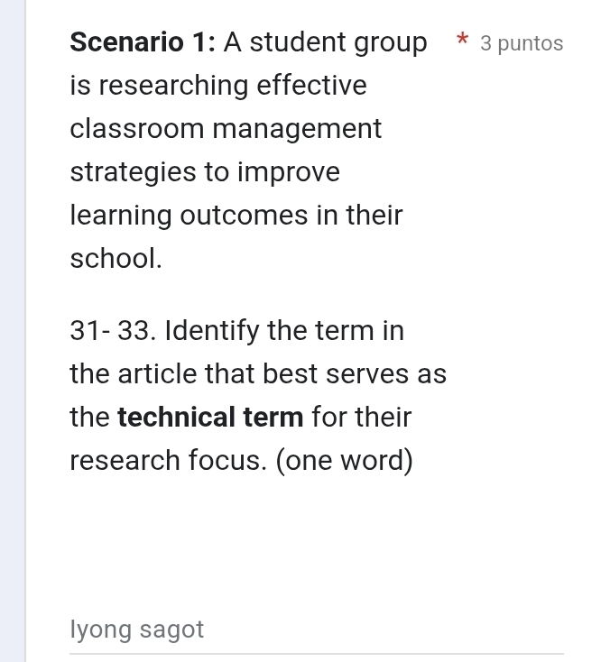 Scenario 1: A student group * 3 puntos 
is researching effective 
classroom management 
strategies to improve 
learning outcomes in their 
school. 
31- 33. Identify the term in 
the article that best serves as 
the technical term for their 
research focus. (one word) 
lyong sagot