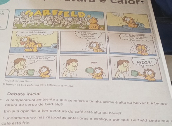 calor 
cề 
A R 
G 
Oor da tira enfatiza dois extremos térmicos. 
Debate inicial 
A temperatura ambiente a que se refere a tirinha acima é alta ou baixa? E a tempe- 
ratura do corpo de Garfield? 
Em sua opinião, a temperatura do café está alta ou baixa? 
Fundamente-se nas respostas anteriores e explique por que Garfield sente que 
café está frio.