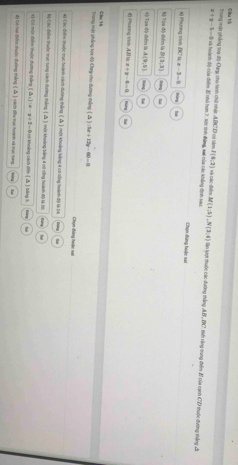 Trong mặt phầng toạ độ Oxy, cho hình chữ nhật ABCD có tâm I(6;2) và các điểm M(1;5), N(3;4) lần lượt thuộc các đường thẳng AB, BC. Biết rằng trung điểm E của cạnh CD thuộc đường thắng A:
x+y-5=0 và hoành độ của điểm E nhỏ hơn 7. Xét tính đúng, sai của các khẳng định sau:
Chọn đúng hoặc sai
a) Phương trình BC là x-3=0. Đủng Sai
b) Tọa độ điểm là B(3;3). Đứng Sai
c) Tọa độ điểm là A(9;5). Đúng Sai
d) Phương trình AB|a:x+y-6=0 Đúng Sai
Câu 16
Trong mặt phầng tọa độ Oxy cho đường thẳng ( Δ ) :5x+12y-60=0. 
Chọn đúng hoặc sai
a) Các điểm thuộc trục hoành cách đường thắng ( Δ ) một khoảng băng 4 có tổng hoành độ là 24. Đúng Sai
b) Các điểm thuộc trục tung cách đường thắng ( △ ) một khoảng bằng 4 có tổng hoành độ là 20. Đúng Sai
c) Có một điểm thuộc đường thẳng (△ _1):x-y+2=0 có khoảng cách đến ( △ ) băng 5. Đúng Sai
d) Có hai điểm thuộc đường thắng ( Δ ) cách đều trục hoành và trục tung. Đúng Sai