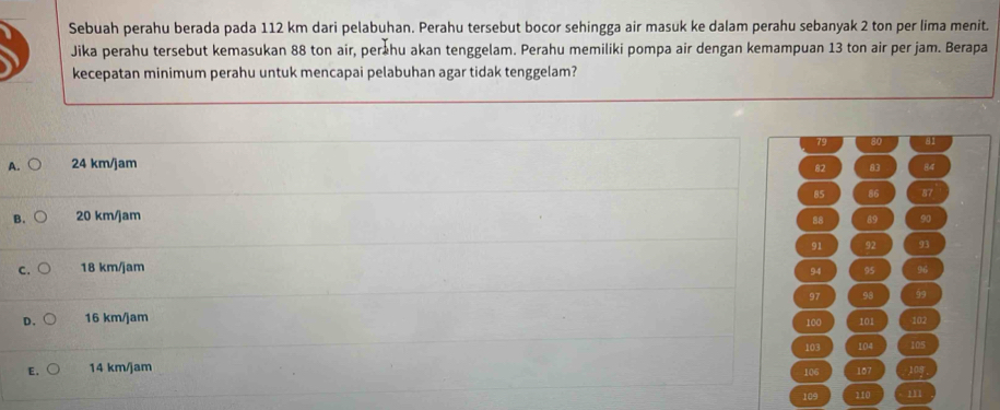 Sebuah perahu berada pada 112 km dari pelabuhan. Perahu tersebut bocor sehingga air masuk ke dalam perahu sebanyak 2 ton per lima menit.
Jika perahu tersebut kemasukan 88 ton air, perähu akan tenggelam. Perahu memiliki pompa air dengan kemampuan 13 ton air per jam. Berapa
kecepatan minimum perahu untuk mencapai pelabuhan agar tidak tenggelam?
79 80 81
A. 24 km/jam
82 83 84
85 86 87
B. 20 km/jam
88 89 90
C. 18 km/jam 91 92 93
94 95 96
97 98 99
D. 16 km/jam 101 102
100
103 104 105
E. 14 km/jam 106 107 108
109 110 m