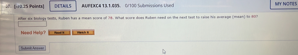 DETAILS AUFEXC4 13.1.035. 0/100 Submissions Used MY NOTES 
After six biology tests, Ruben has a mean score of 78. What score does Ruben need on the next test to raise his average (mean) to 80? 
Need Help? Read It Watch it 
Submit Answer