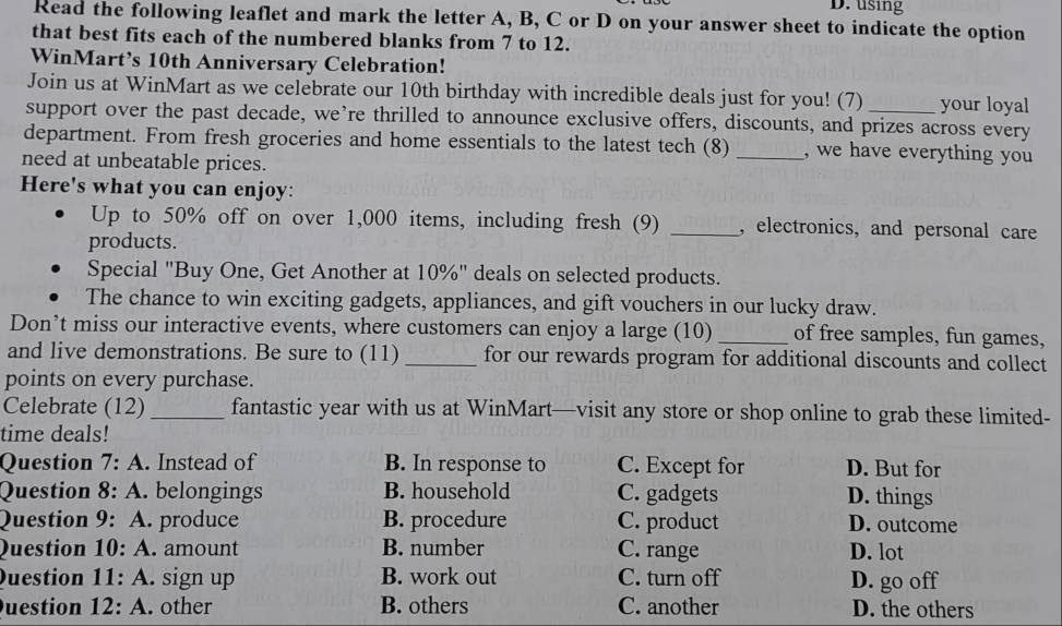 using
Read the following leaflet and mark the letter A, B, C or D on your answer sheet to indicate the option
that best fits each of the numbered blanks from 7 to 12.
WinMart’s 10th Anniversary Celebration!
Join us at WinMart as we celebrate our 10th birthday with incredible deals just for you! (7) your loyal
support over the past decade, we’re thrilled to announce exclusive offers, discounts, and prizes across every
department. From fresh groceries and home essentials to the latest tech (8) _, we have everything you
need at unbeatable prices.
Here's what you can enjoy:
Up to 50% off on over 1,000 items, including fresh (9) _, electronics, and personal care
products.
Special "Buy One, Get Another at 10%" deals on selected products.
The chance to win exciting gadgets, appliances, and gift vouchers in our lucky draw.
Don’t miss our interactive events, where customers can enjoy a large (10) _of free samples, fun games,
and live demonstrations. Be sure to (11) _for our rewards program for additional discounts and collect
points on every purchase.
Celebrate (12) _fantastic year with us at WinMart—visit any store or shop online to grab these limited-
time deals!
Question 7:A . Instead of B. In response to C. Except for D. But for
Question 8: A. belongings B. household C. gadgets D. things
Question 9: A. produce B. procedure C. product D. outcome
Question 10:A . amount B. number C. range D. lot
Question 11:A . sign up B. work out C. turn off D. go off
uestion 12:A . other B. others C. another D. the others