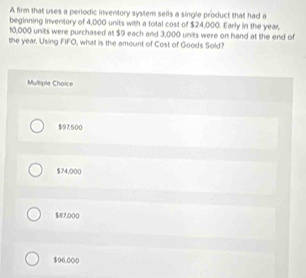 A firm that uses a periodic inventory system sells a single product that had a
beginning inventory of 4,000 units with a total cost of $24,000. Early in the year,
10,000 units were purchased at $9 each and 3,000 units were on hand at the end of
the year. Using FIFO, what is the amount of Cost of Goods Sold?
Multiple Choice
$97,500
$74,000
$87,000
$96,000