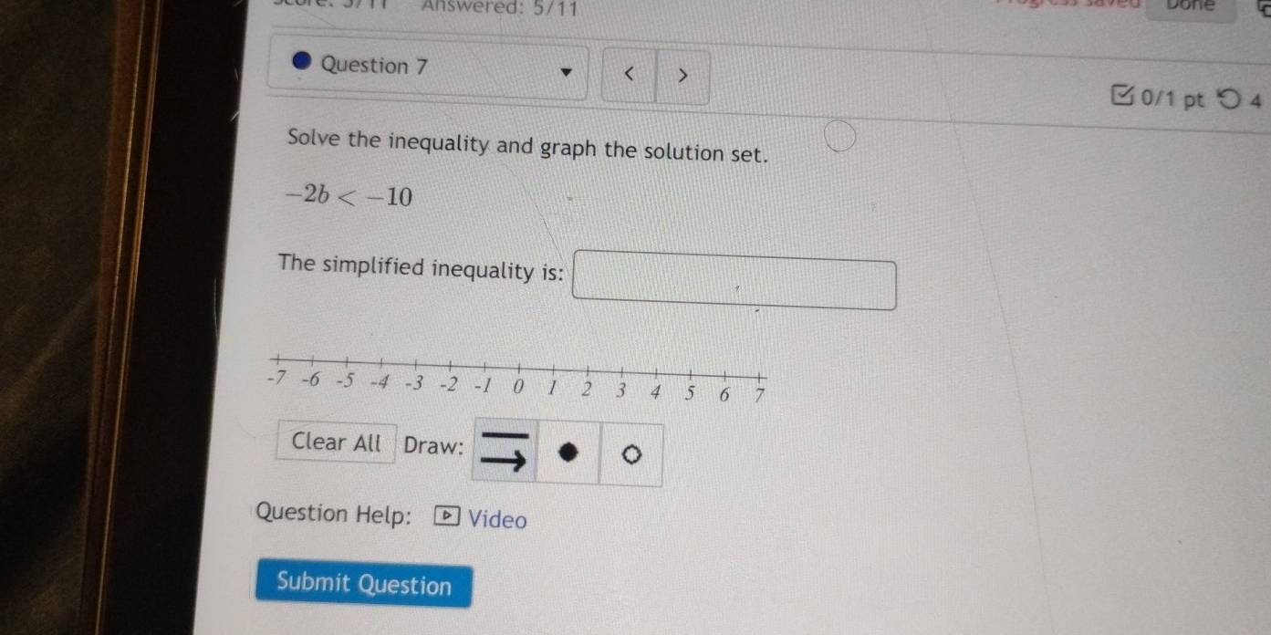 Answered: 5/11 
Done 
Question 7 < > 
□0/1 pt つ 4 
Solve the inequality and graph the solution set.
-2b
The simplified inequality is: □°
Clear All Draw: 
。 
Question Help: Video 
Submit Question