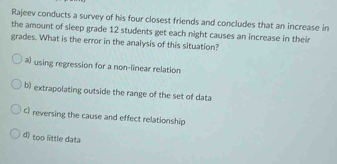 Rajeev conducts a survey of his four closest friends and concludes that an increase in
the amount of sleep grade 12 students get each night causes an increase in their
grades. What is the error in the analysis of this situation?
a) using regression for a non-linear relation
b) extrapolating outside the range of the set of data
c) reversing the cause and effect relationship
d) too little data