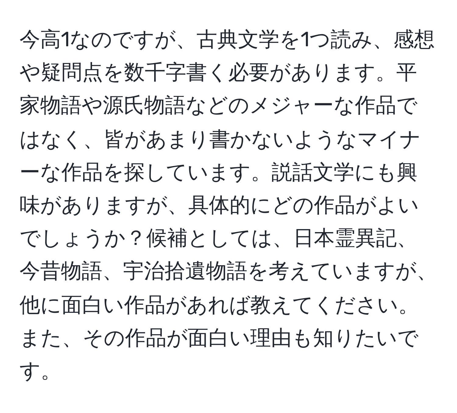 今高1なのですが、古典文学を1つ読み、感想や疑問点を数千字書く必要があります。平家物語や源氏物語などのメジャーな作品ではなく、皆があまり書かないようなマイナーな作品を探しています。説話文学にも興味がありますが、具体的にどの作品がよいでしょうか？候補としては、日本霊異記、今昔物語、宇治拾遺物語を考えていますが、他に面白い作品があれば教えてください。また、その作品が面白い理由も知りたいです。