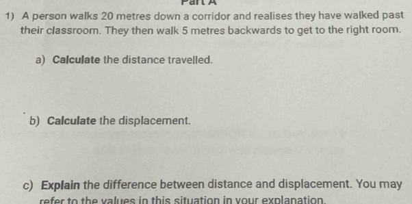 A person walks 20 metres down a corridor and realises they have walked past 
their classroom. They then walk 5 metres backwards to get to the right room. 
a) Calculate the distance travelled. 
b) Calculate the displacement. 
c) Explain the difference between distance and displacement. You may 
refer to the values in this situation in vour explanation.