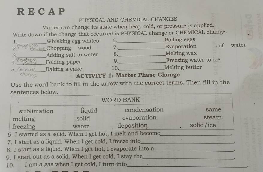 RECAP 
PHYSICAL AND CHEMICAL CHANGES 
Matter can change its state when heat, cold, or pressure is applied. 
Write down if the change that occurred is PHYSICAL change or CHEMICAL change. 
1._ Whisking egg whites 6 _Boiling eggs 
2._ Chopping wood 7._ Evaporation . of water 
3._ Adding salt to water 8._ Melting wax 
4._ Folding paper _Freezing water to ice 
9. 
5._ Baking a cake 10._ Melting butter 
ACTIVITY 1: Matter Phase Change 
Use the word bank to fill in the arrow with the correct terms. Then fill in the 
6. I started as a solid. When I get hot, I melt and become_ 
_. 
7. I start as a liquid. When I get cold, I freeze into_ 
. 
8. I start as a liquid. When I get hot, I evaporate into a_ 
. 
9. I start out as a solid. When I get cold, I stay the_ 
. 
10. I am a gas when I get cold, I turn into_ 
.