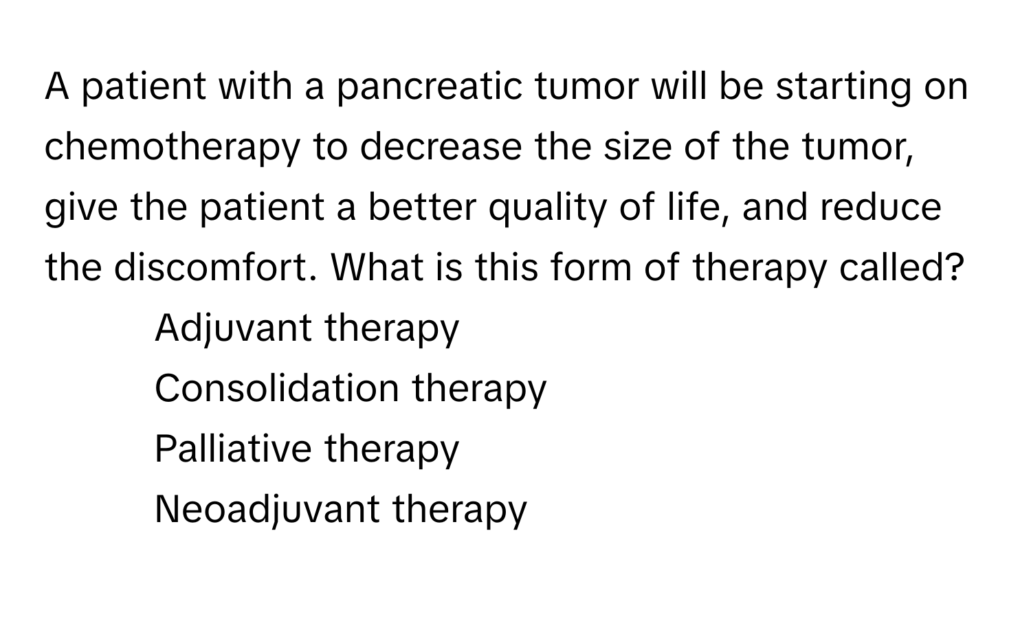 A patient with a pancreatic tumor will be starting on chemotherapy to decrease the size of the tumor, give the patient a better quality of life, and reduce the discomfort. What is this form of therapy called?

- Adjuvant therapy
- Consolidation therapy
- Palliative therapy
- Neoadjuvant therapy