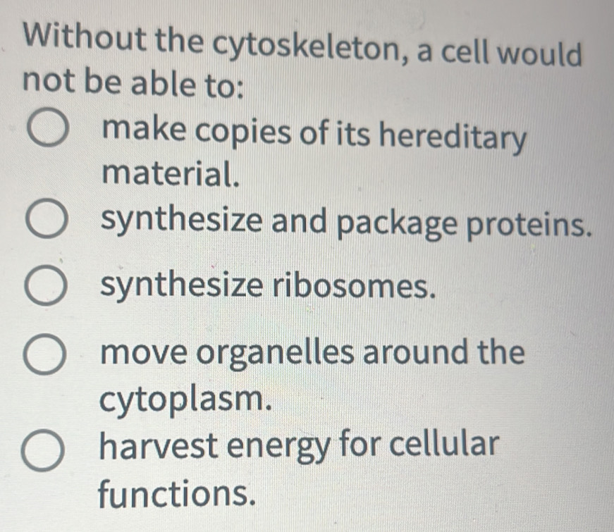 Without the cytoskeleton, a cell would
not be able to:
make copies of its hereditary
material.
synthesize and package proteins.
synthesize ribosomes.
move organelles around the
cytoplasm.
harvest energy for cellular
functions.