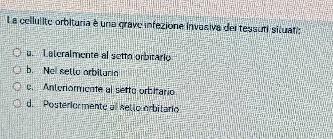 La cellulite orbitaria è una grave infezione invasiva dei tessuti situati:
a. Lateralmente al setto orbitario
b. Nel setto orbitario
c. Anteriormente al setto orbitario
d. Posteriormente al setto orbitario