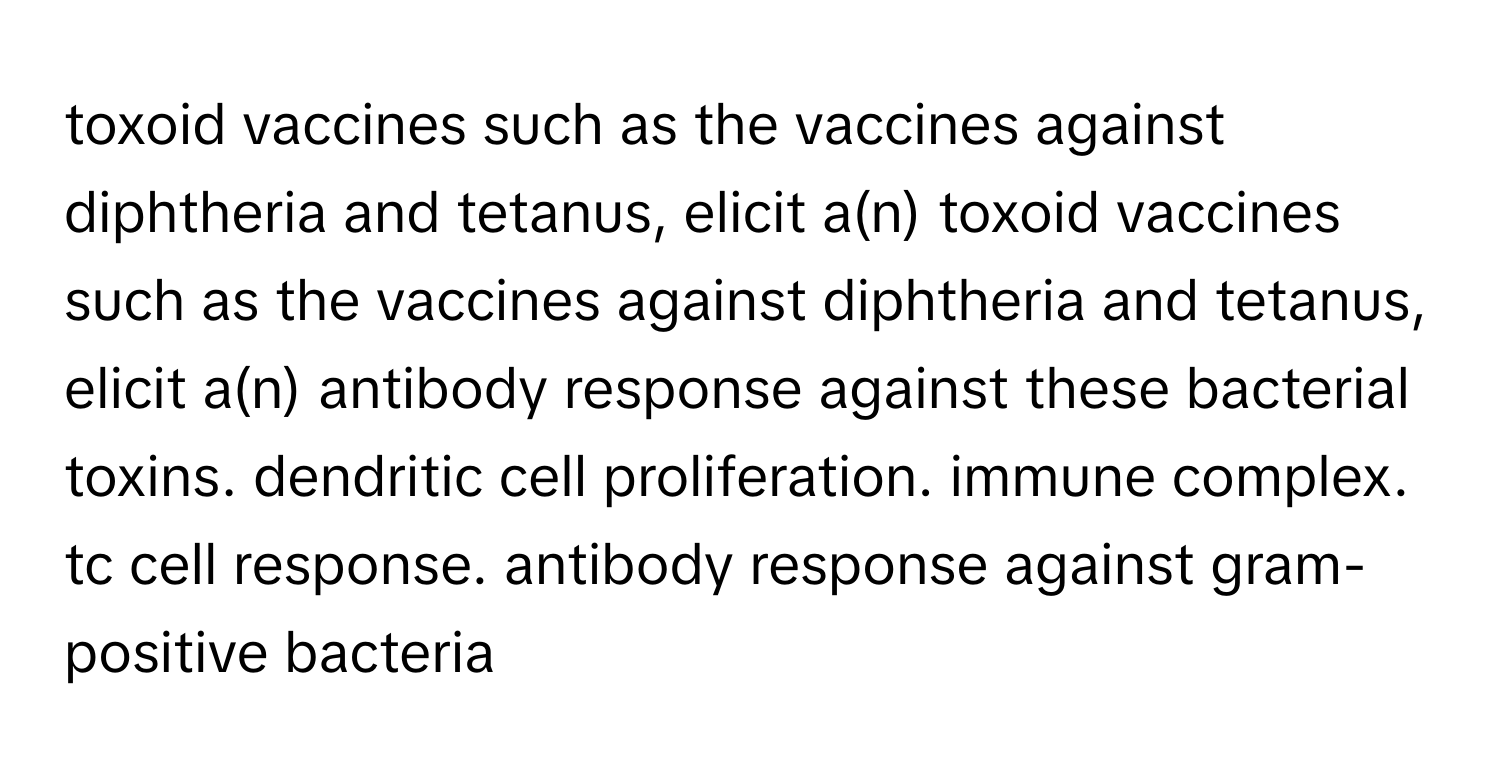 toxoid vaccines such as the vaccines against diphtheria and tetanus, elicit a(n) toxoid vaccines such as the vaccines against diphtheria and tetanus, elicit a(n) antibody response against these bacterial toxins. dendritic cell proliferation. immune complex. tc cell response. antibody response against gram-positive bacteria