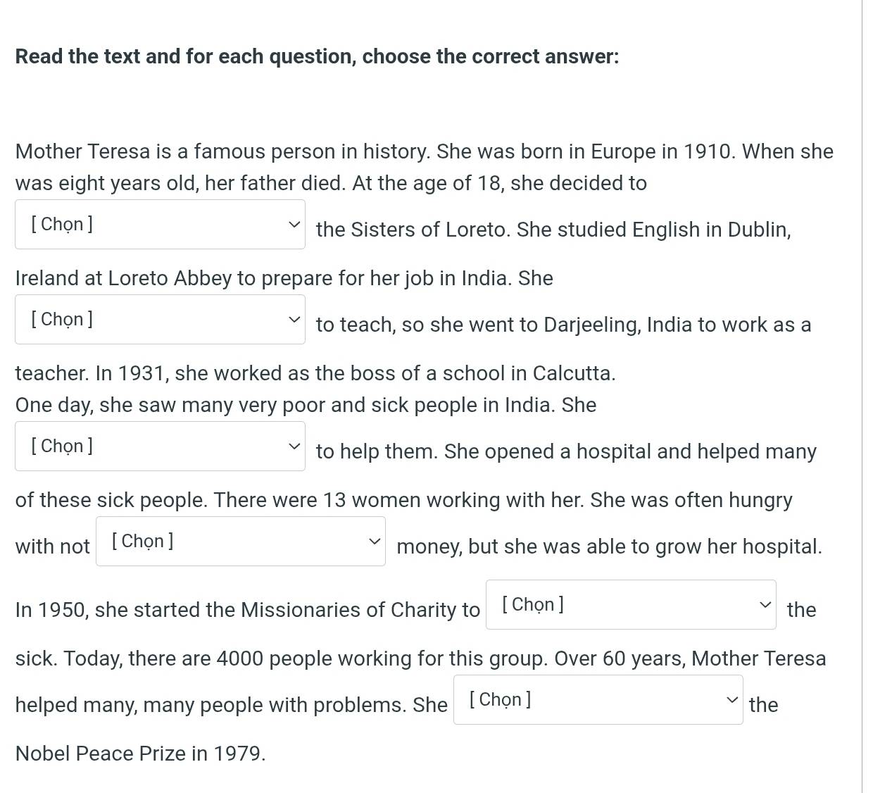 Read the text and for each question, choose the correct answer: 
Mother Teresa is a famous person in history. She was born in Europe in 1910. When she 
was eight years old, her father died. At the age of 18, she decided to 
[ Chọn ] the Sisters of Loreto. She studied English in Dublin, 
Ireland at Loreto Abbey to prepare for her job in India. She 
[ Chọn ] to teach, so she went to Darjeeling, India to work as a 
teacher. In 1931, she worked as the boss of a school in Calcutta. 
One day, she saw many very poor and sick people in India. She 
[ Chọn ] to help them. She opened a hospital and helped many 
of these sick people. There were 13 women working with her. She was often hungry 
with not [ Chọn ] money, but she was able to grow her hospital. 
In 1950, she started the Missionaries of Charity to [ Chọn ] the 
sick. Today, there are 4000 people working for this group. Over 60 years, Mother Teresa 
helped many, many people with problems. She [ Chọn ] the 
Nobel Peace Prize in 1979.