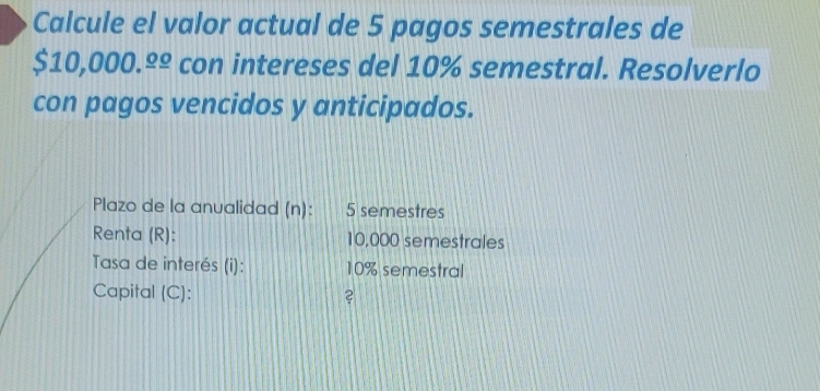 Calcule el valor actual de 5 pagos semestrales de
sin 10 0.0 000._ 0_ o con intereses del 10% semestral. Resolverlo 
con pagos vencidos y anticipados. 
Plazo de la anualidad (n): 5 semestres
Renta (R): 10,000 semestrales 
Tasa de interés (i): 10% semestral 
Capital (C): ?