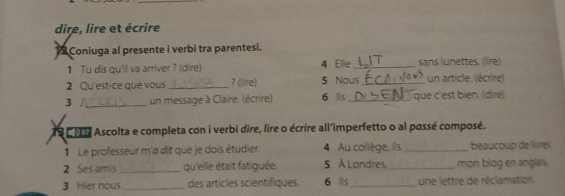 dire, lire et écrire 
12 Coniuga al presente i verbi tra parentesi. 
1 Tu dis qu'il va arriver ? (dire) 4 Elle _sans lunettes. (lire) 
2 Qu'est-ce que vous_ ? (lire) 5 Nous_ un article. (écrire) 
3∫_ un message à Claire. (écrire) 6 ls_ que c'est bien. (dire) 
19 9 Ascolta e completa con i verbi dire, lire o écrire all'imperfetto o al passé composé. 
1 Le professeur m'a dit que je dois étudier. 4 Au collège, ils _beaucoup de livres 
2 Ses amis _qu'elle était fatiguée. 5 À Londres, _mon blog en anglais. 
3 Hier nous _des articles scientifiques. 6 ls _une lettre de réclamation.