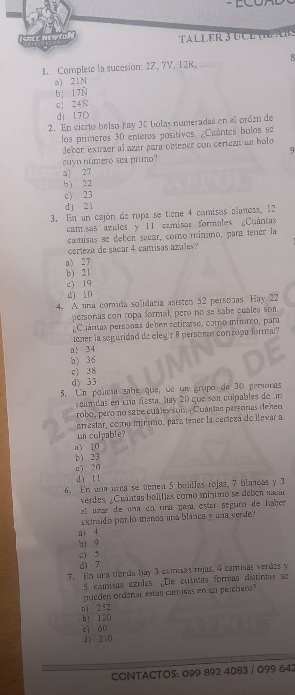 ACC NEWTOl
TALLER 3 UCE (R.ABS
8
1. Complete la sucesión: 2Z, 7V, 12R, ......
a) 21N
b) 17N
c) 24Ñ
d) 17O
2. En cierto bolso hay 30 bolas numeradas en el orden de
los primeros 30 enteros positivos. ¿Cuántos bolos se
deben extraer al azar para obtener con certeza un bolo
9
cuyo número sea primo?
a) 27
b) 22
c) 23
d) 21
3. En un cajón de ropa se tiene 4 camisas blancas, 12
camisas azules y 11 camisas formales. ¿Cuántas
camisas se deben sacar, como mínimo, para tener la
certeza de sacar 4 camisas azules?
a) 27
b) 21
c) 19
d) 10
4. A una comida solidaria asisten 52 personas. Hay 22
personas con ropa formal, pero no se sabe cuáles son
¿Cuántas personas deben retirarse, como mínimo, para
tener la seguridad de elegir 8 personas con ropa formal?
a) 34
b) 36
c) 38
d) 33
5. Un policía sabe que, de un grupo de 30 personas
reunidas en una fiesta, hay 20 que son culpables de un
robo, pero no sabe cuáles son. ¿Cuántas personas deben
arrestar, como mínimo, para tener la certeza de llevar a
un culpable?
a) 10
b) 23
c) 20
d) 11
6. En una urna se tienen 5 bolillas rojas, 7 blancas y 3
verdes. ¿Cuántas bolillas como minimo se deben sacar
al azar de una en una para estar seguro de haber
extraido por lo menos una blanca y una verde?
a) 4
b) 9
c) 5
d) 7
7. En una tienda hay 3 camisas rojas, 4 camisas verdes y
5 camisas azules. ¿De cuántas formas distintas se
pueden ordenar estas camisas en un perchero?
a) 252
b) 120
c) 60
d) 210
CONTACTOS: 099 892 4083 / 099 642