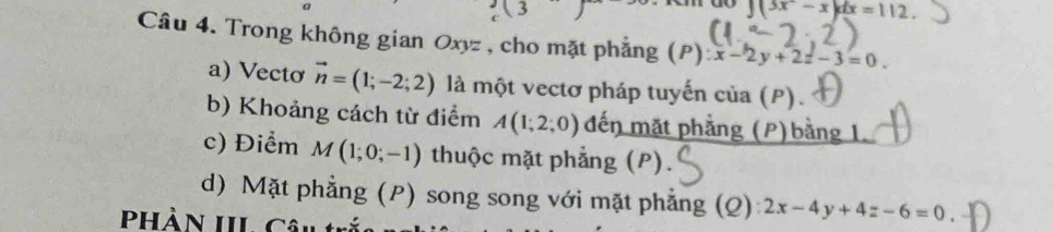 do ∈t (3x-x)dx=112. 
Câu 4. Trong không gian Oxyz , cho mặt phẳng (P):x-2y+2z-3=0. 
a) Vecto vector n=(1;-2;2) là một vectơ pháp tuyến cia(P). 
b) Khoảng cách từ điểm A(1;2;0) đến mặt phẳng (P)bằng 1. 
c) Điểm M(1;0;-1) thuộc mặt phẳng (P). 
d) Mặt phẳng (P) song song với mặt phẳng (Q): 2x-4y+4z-6=0
hần III Câu ti