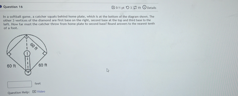 つ 3 $19 odot Details 
In a softball game, a catcher squats behind home plate, which is at the bottom of the diagram shown. The 
other 3 vertices of the diamond are first base on the right, second base at the top and third base to the 
left. How far must the catcher throw from home plate to second base? Round answers to the nearest tenth 
of a foot.
feet
Question Help: Video