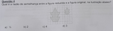 Qual é a razão de semelhança entre a figura reduzida e a figura original, na ilustração abaixo?
a) ½ b) 2 c) 4 d) 3