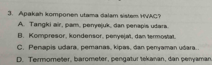 Apakah komponen utama dalam sistem HVAC?
A. Tangki air, pam, penyejuk, dan penapis udara.
B. Kompresor, kondensor, penyejat, dan termostat.
C. Penapis udara, pemanas, kipas, dan penyaman udara..
D. Termometer, barometer, pengatur tekanan, dan penyaman