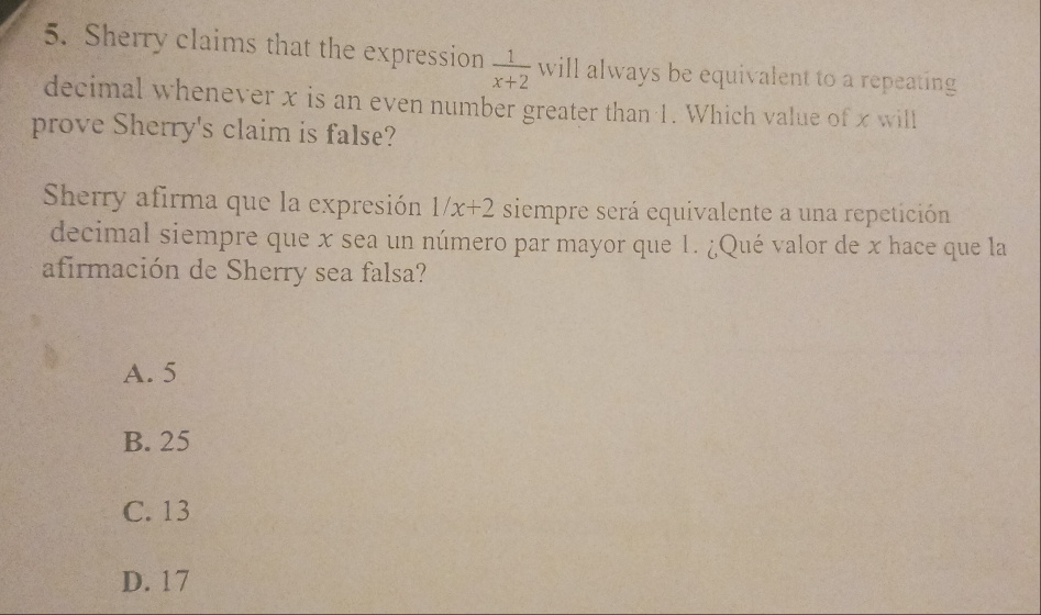 Sherry claims that the expression  1/x+2  will always be equivalent to a repeating
decimal whenever x is an even number greater than 1. Which value of x will
prove Sherry's claim is false?
Sherry afirma que la expresión 1/x+2 siempre será equivalente a una repetición
decimal siempre que x sea un número par mayor que 1. ¿Qué valor de x hace que la
afirmación de Sherry sea falsa?
A. 5
B. 25
C. 13
D. 17