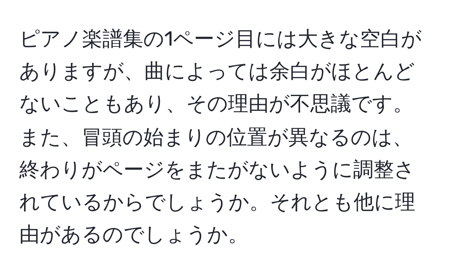 ピアノ楽譜集の1ページ目には大きな空白がありますが、曲によっては余白がほとんどないこともあり、その理由が不思議です。また、冒頭の始まりの位置が異なるのは、終わりがページをまたがないように調整されているからでしょうか。それとも他に理由があるのでしょうか。